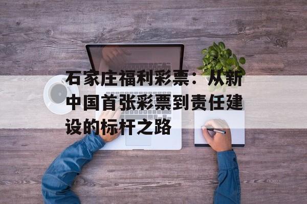 石家庄福利彩票：从新中国首张彩票到责任建设的标杆之路-第1张图片-