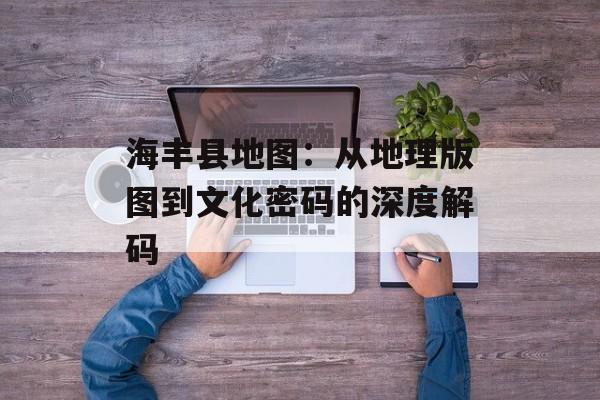 海丰县地图：从地理版图到文化密码的深度解码-第1张图片-
