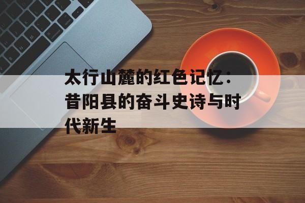 太行山麓的红色记忆:昔阳县的奋斗史诗与时代新生-第1张图片- 太行山麓的红色记忆:昔阳县的奋斗史诗与时代新生-第1张图片-