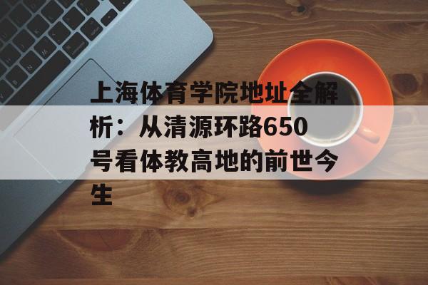 上海体育学院地址全解析：从清源环路650号看体教高地的前世今生-第1张图片-