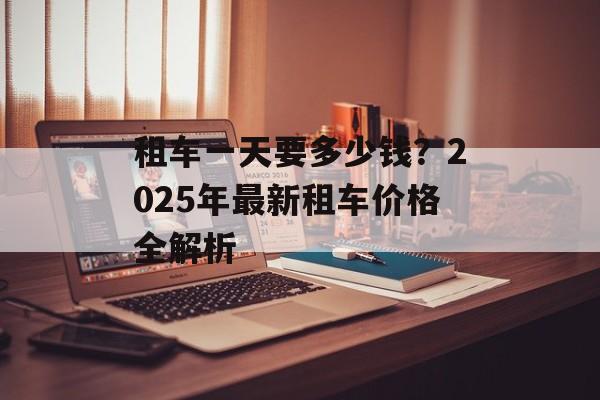 租车一天要多少钱?2025年最新租车价格全解析-第1张图片- 租车一天要多少钱?2025年最新租车价格全解析-第1张图片-