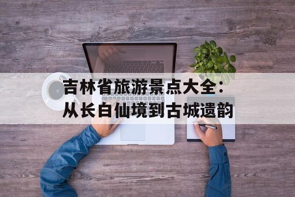 吉林省旅游景点大全:从长白仙境到古城遗韵-第1张图片- 吉林省旅游景点大全:从长白仙境到古城遗韵-第1张图片-