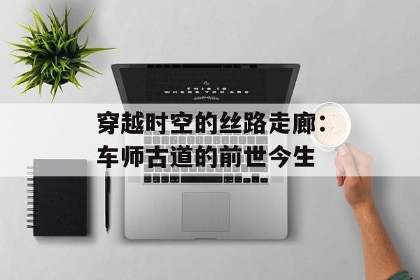 穿越时空的丝路走廊：车师古道的前世今生-第1张图片-