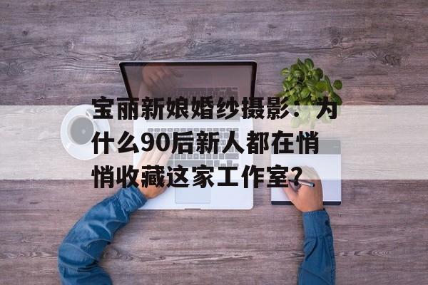 宝丽新娘婚纱摄影：为什么90后新人都在悄悄收藏这家工作室？-第1张图片-