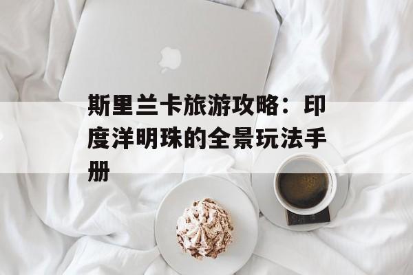 斯里兰卡旅游攻略：印度洋明珠的全景玩法手册-第1张图片-