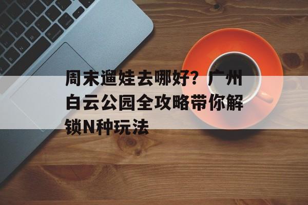 周末遛娃去哪好？广州白云公园全攻略带你解锁N种玩法-第1张图片-