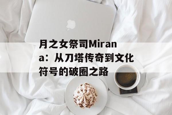 月之女祭司Mirana：从刀塔传奇到文化符号的破圈之路-第1张图片-