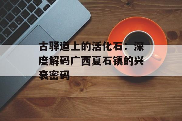 古驿道上的活化石:深度解码广西夏石镇的兴衰密码-第1张图片- 古驿道上的活化石:深度解码广西夏石镇的兴衰密码-第1张图片-