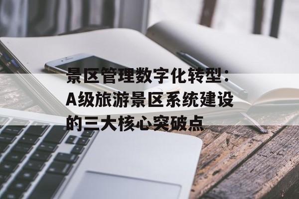 景区管理数字化转型：A级旅游景区系统建设的三大核心突破点-第1张图片-