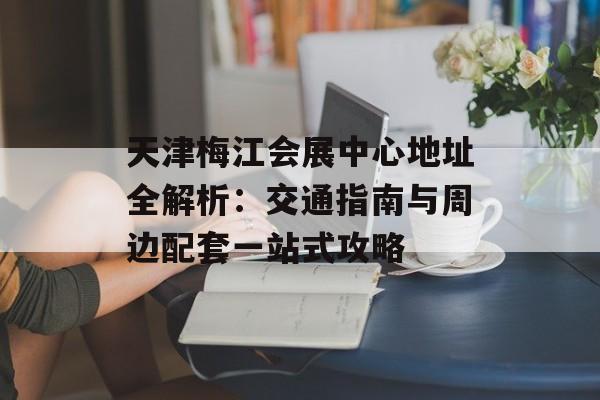 天津梅江会展中心地址全解析：交通指南与周边配套一站式攻略-第1张图片-