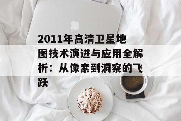 2011年高清卫星地图技术演进与应用全解析：从像素到洞察的飞跃-第1张图片-