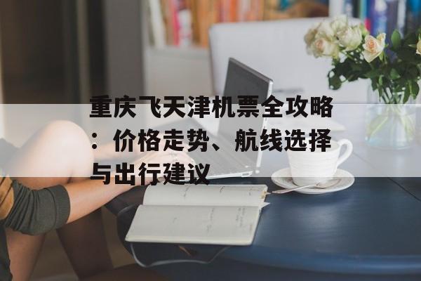 重庆飞天津机票全攻略：价格走势、航线选择与出行建议-第1张图片-