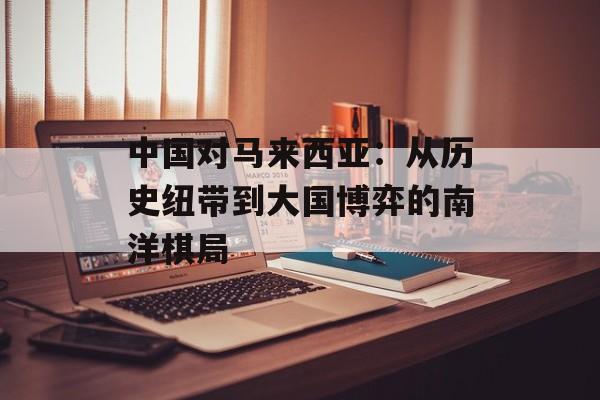 中国对马来西亚：从历史纽带到大国博弈的南洋棋局-第1张图片-
