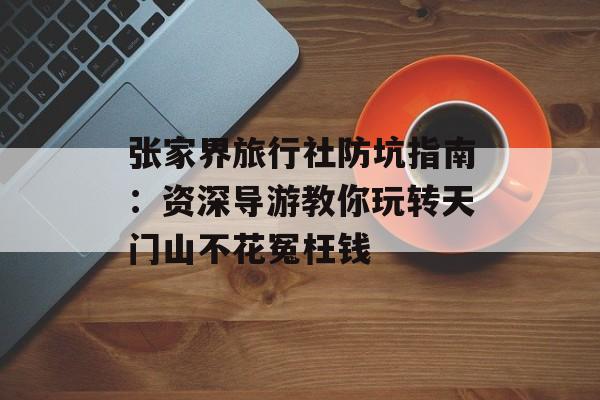 张家界旅行社防坑指南：资深导游教你玩转天门山不花冤枉钱-第1张图片-