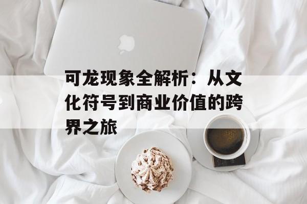 可龙现象全解析：从文化符号到商业价值的跨界之旅-第1张图片-