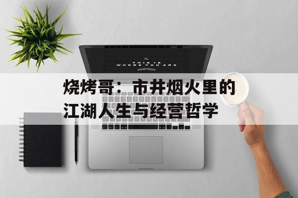 烧烤哥：市井烟火里的江湖人生与经营哲学-第1张图片-