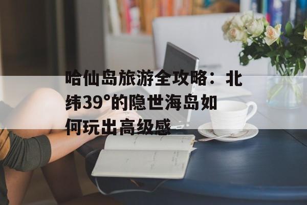 哈仙岛旅游全攻略:北纬39°的隐世海岛如何玩出高级感-第1张图片- 哈仙岛旅游全攻略:北纬39°的隐世海岛如何玩出高级感-第1张图片-