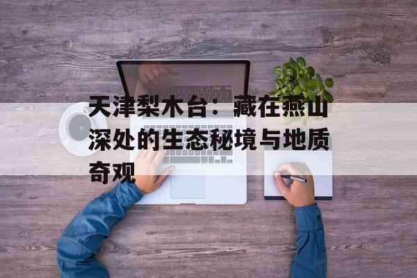 天津梨木台:藏在燕山深处的生态秘境与地质奇观-第1张图片- 天津梨木台:藏在燕山深处的生态秘境与地质奇观-第1张图片-