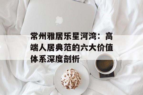 常州雅居乐星河湾：高端人居典范的六大价值体系深度剖析-第1张图片-