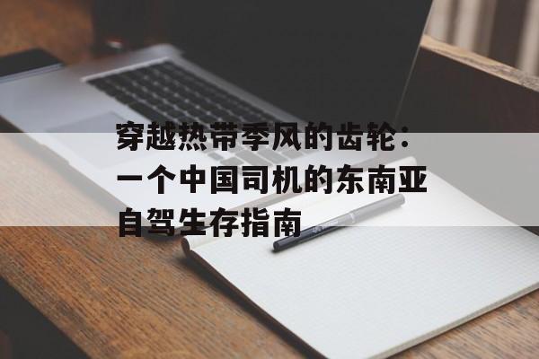 穿越热带季风的齿轮：一个中国司机的东南亚自驾生存指南-第1张图片-