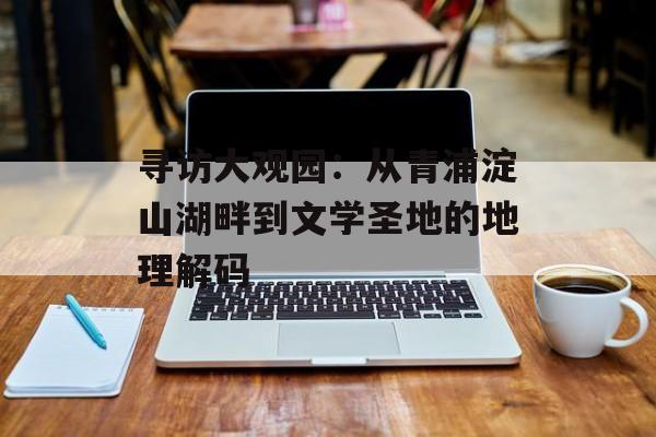寻访大观园：从青浦淀山湖畔到文学圣地的地理解码-第1张图片-