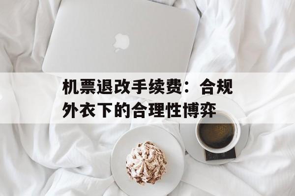 机票退改手续费：合规外衣下的合理性博弈-第1张图片-