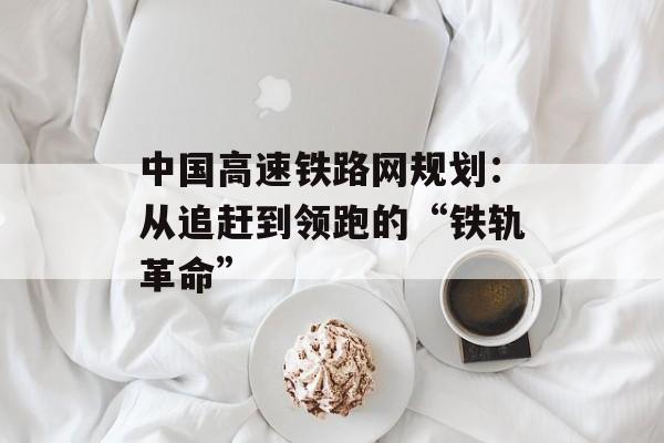 中国高速铁路网规划：从追赶到领跑的“铁轨革命”-第1张图片-