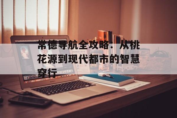 常德导航全攻略：从桃花源到现代都市的智慧穿行-第1张图片-