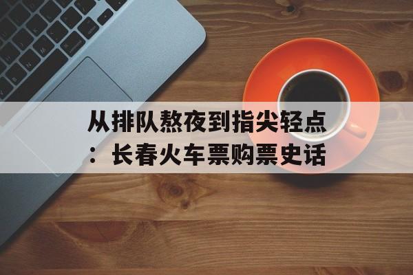 从排队熬夜到指尖轻点:长春火车票购票史话-第1张图片- 从排队熬夜到指尖轻点:长春火车票购票史话-第1张图片-
