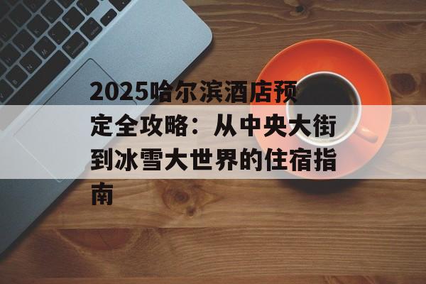 2025哈尔滨酒店预定全攻略：从中央大街到冰雪大世界的住宿指南-第1张图片-