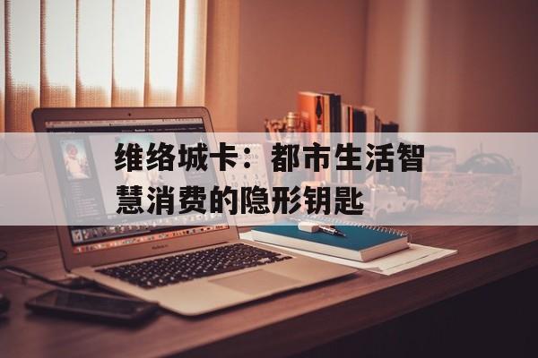 维络城卡：都市生活智慧消费的隐形钥匙-第1张图片-