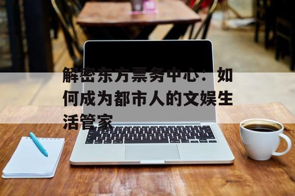 解密东方票务中心：如何成为都市人的文娱生活管家-第1张图片-