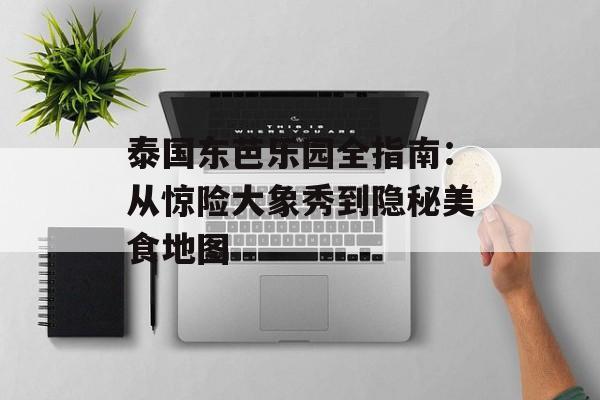 泰国东芭乐园全指南：从惊险大象秀到隐秘美食地图-第1张图片-