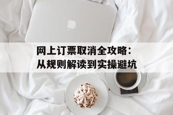 网上订票取消全攻略：从规则解读到实操避坑-第1张图片-