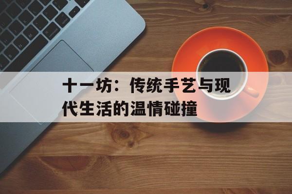 十一坊:传统手艺与现代生活的温情碰撞-第1张图片- 十一坊:传统手艺与现代生活的温情碰撞-第1张图片-