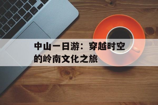 中山一日游：穿越时空的岭南文化之旅-第1张图片-