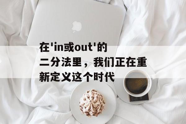 在'in或out'的二分法里，我们正在重新定义这个时代-第1张图片-