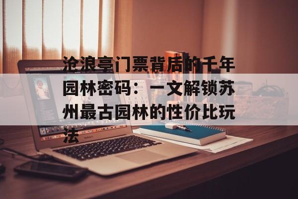 沧浪亭门票背后的千年园林密码：一文解锁苏州最古园林的性价比玩法-第1张图片-