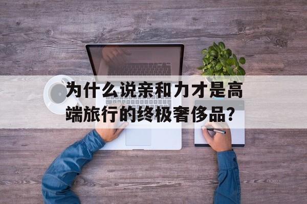 为什么说亲和力才是高端旅行的终极奢侈品？-第1张图片-