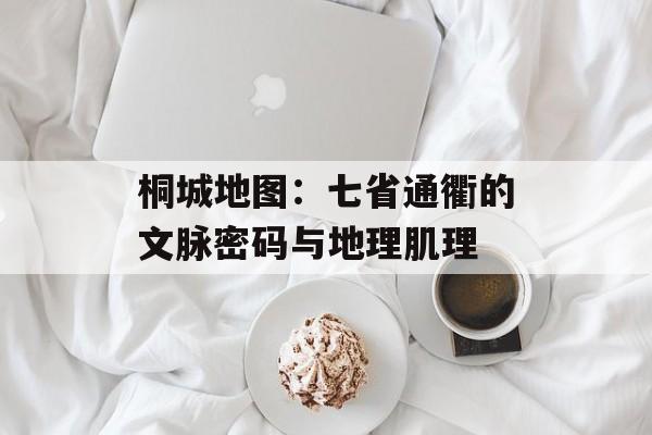 桐城地图：七省通衢的文脉密码与地理肌理-第1张图片-