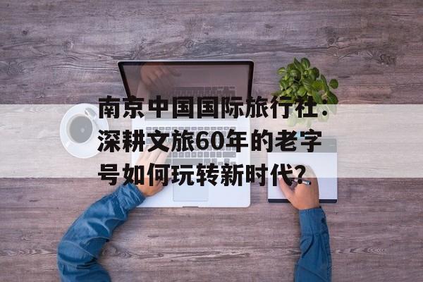 南京中国国际旅行社：深耕文旅60年的老字号如何玩转新时代？-第1张图片-