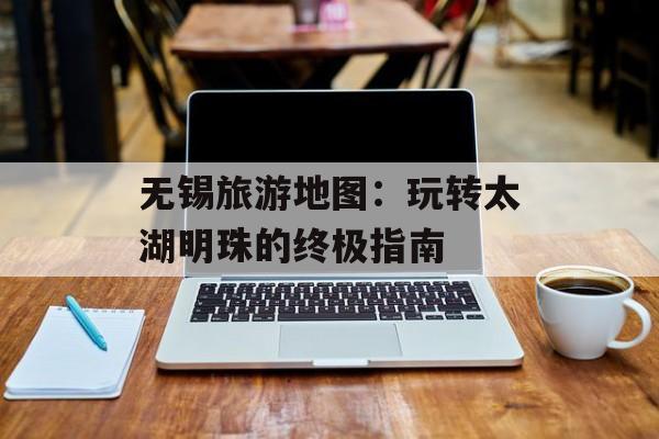 无锡旅游地图：玩转太湖明珠的终极指南-第1张图片-