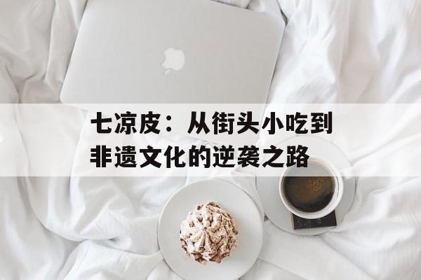 七凉皮：从街头小吃到非遗文化的逆袭之路-第1张图片-
