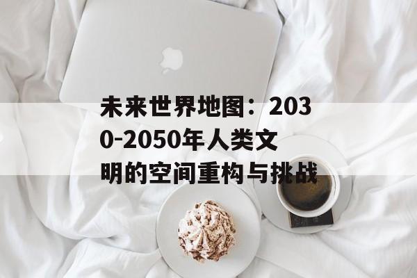 未来世界地图：2030-2050年人类文明的空间重构与挑战-第1张图片-