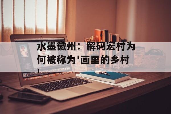 水墨徽州：解码宏村为何被称为'画里的乡村'-第1张图片-