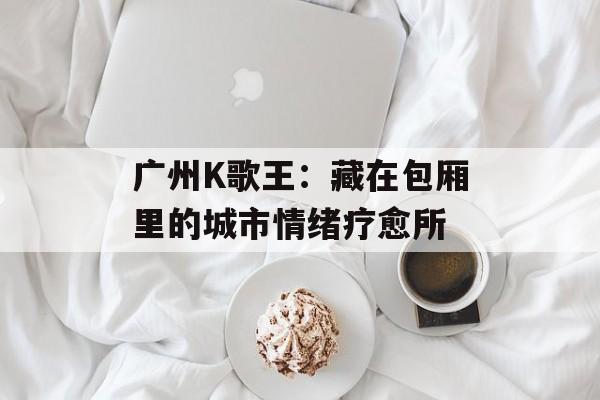 广州K歌王：藏在包厢里的城市情绪疗愈所-第1张图片-