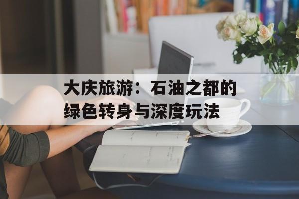 大庆旅游：石油之都的绿色转身与深度玩法-第1张图片-