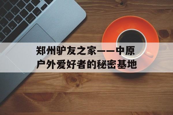 郑州驴友之家——中原户外爱好者的秘密基地-第1张图片-
