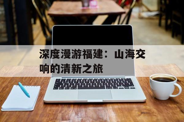 深度漫游福建:山海交响的清新之旅-第1张图片- 深度漫游福建:山海交响的清新之旅-第1张图片-