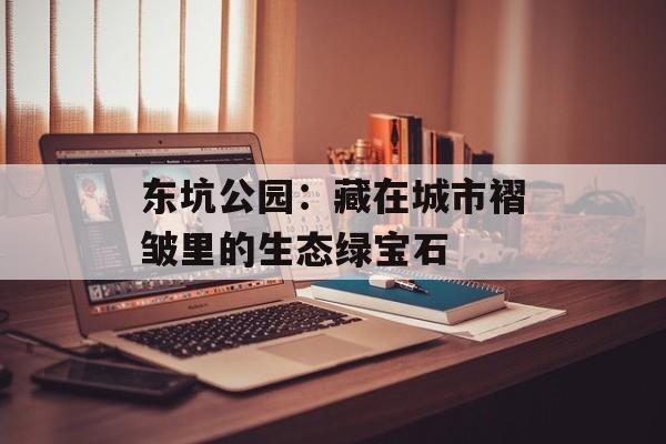 东坑公园：藏在城市褶皱里的生态绿宝石-第1张图片-